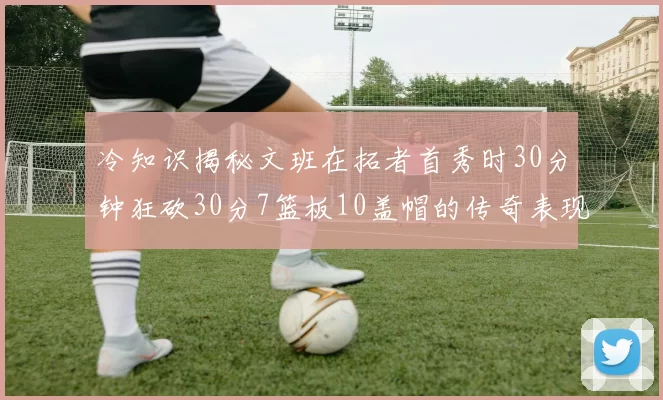 冷知识揭秘文班在拓者首秀时30分钟狂砍30分7篮板10盖帽的传奇表现