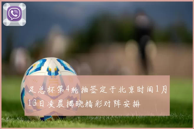 足总杯第4轮抽签定于北京时间1月13日凌晨揭晓精彩对阵安排