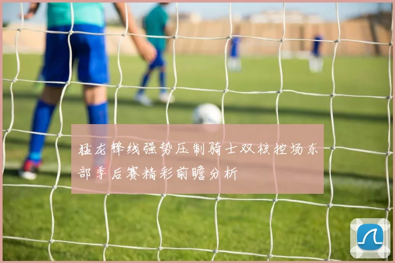 猛龙锋线强势压制骑士双核控场东部季后赛精彩前瞻分析