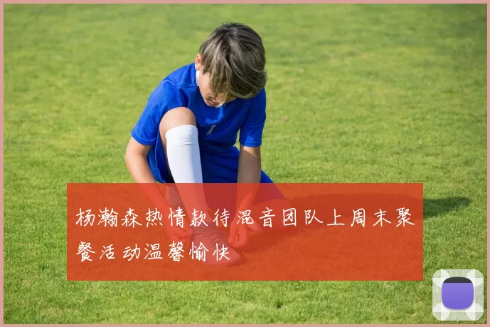 杨瀚森热情款待混音团队上周末聚餐活动温馨愉快