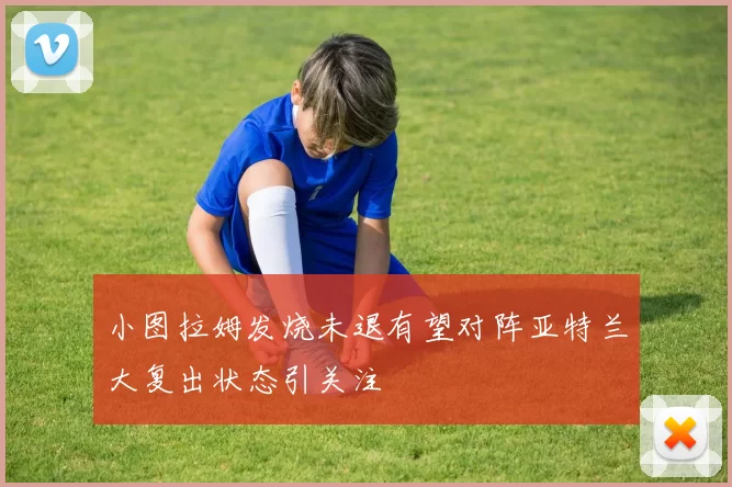 小图拉姆发烧未退有望对阵亚特兰大复出状态引关注