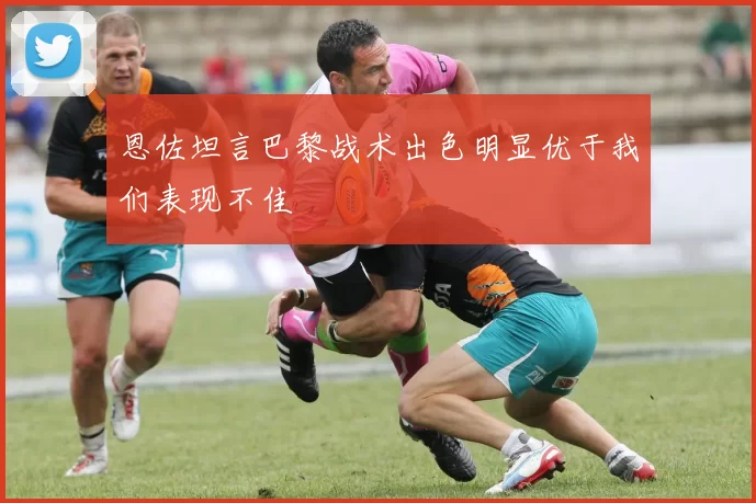 恩佐坦言巴黎战术出色明显优于我们表现不佳