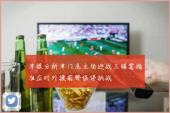 津媒分析津门虎主场迎战三镇需精准应对外援前锋伤停挑战