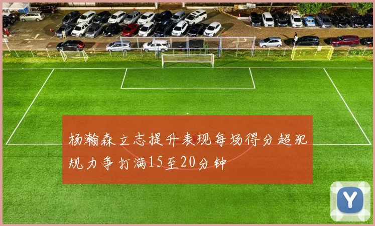 杨瀚森立志提升表现每场得分超犯规力争打满15至20分钟