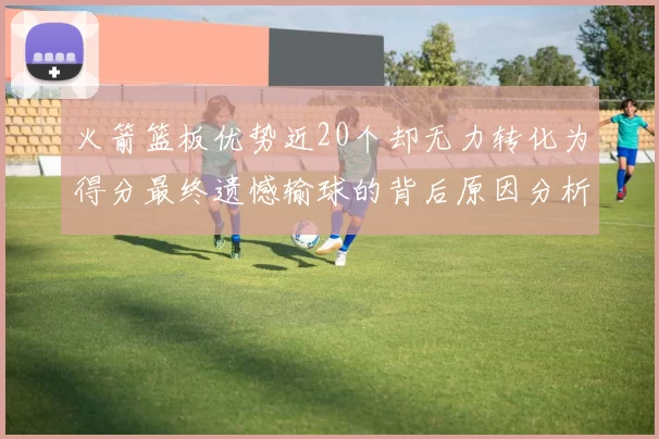 火箭篮板优势近20个却无力转化为得分最终遗憾输球的背后原因分析