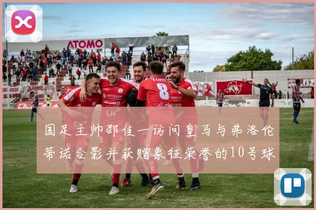 国足主帅邵佳一访问皇马与弗洛伦蒂诺合影并获赠象征荣誉的10号球衣