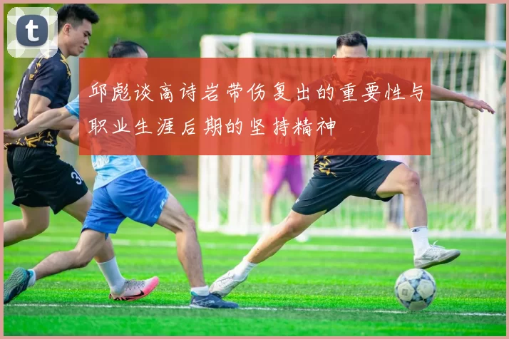 邱彪谈高诗岩带伤复出的重要性与职业生涯后期的坚持精神