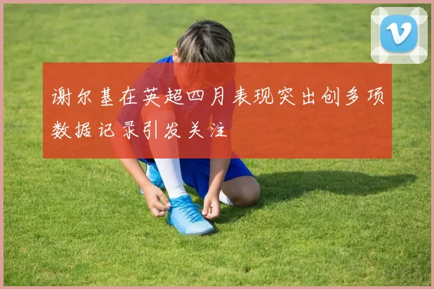 谢尔基在英超四月表现突出创多项数据记录引发关注